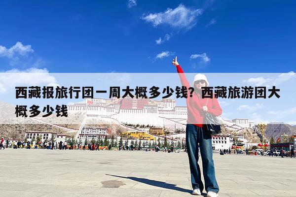西藏报旅行团一周大概多少钱?西藏旅游团大概多少钱