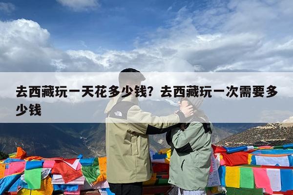 去西藏玩一天花多少钱?去西藏玩一次需要多少钱