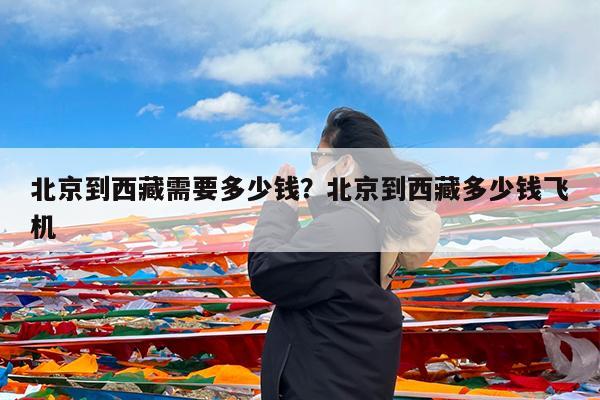 北京到西藏需要多少钱?北京到西藏多少钱飞机