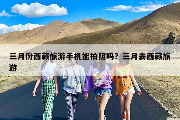 三月份西藏旅游手机能拍照吗?三月去西藏旅游