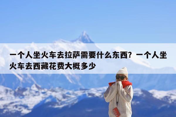 一个人坐火车去拉萨需要什么东西?一个人坐火车去西藏花费大概多少