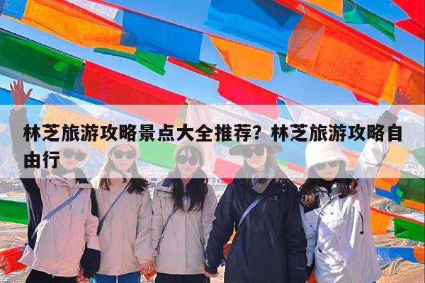 林芝旅游攻略景点大全推荐?林芝旅游攻略自由行