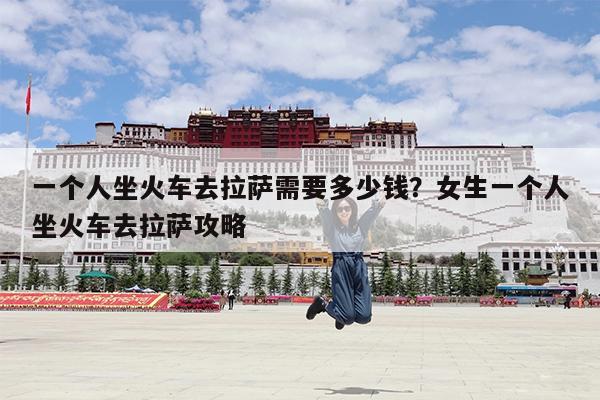 一个人坐火车去拉萨需要多少钱?女生一个人坐火车去拉萨攻略
