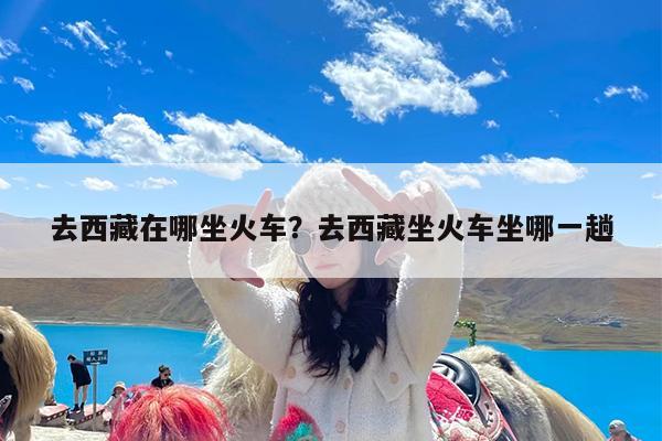 去西藏在哪坐火车?去西藏坐火车坐哪一趟