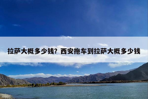 拉萨大概多少钱?西安拖车到拉萨大概多少钱