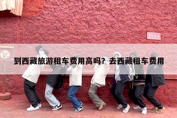 到西藏旅游租车费用高吗?去西藏租车费用