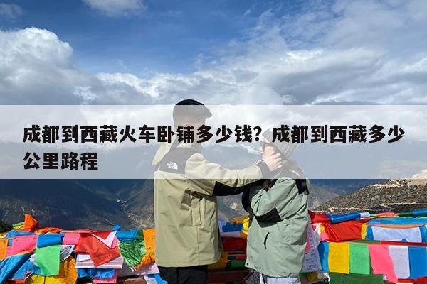 成都到西藏火车卧铺多少钱?成都到西藏多少公里路程