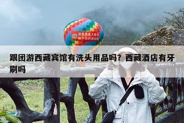 跟团游西藏宾馆有洗头用品吗?西藏酒店有牙刷吗