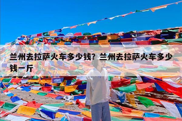 兰州去拉萨火车多少钱?兰州去拉萨火车多少钱一斤