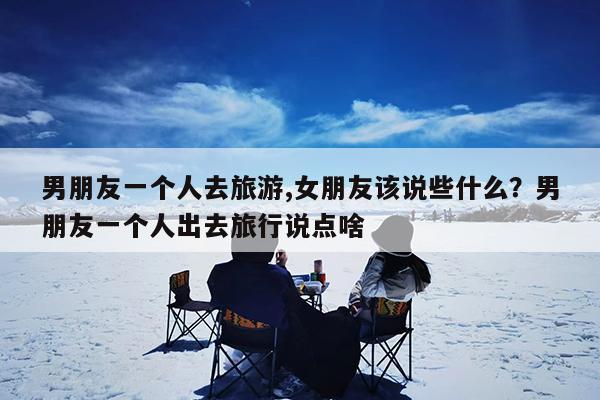 男朋友一个人去旅游,女朋友该说些什么?男朋友一个人出去旅行说点啥