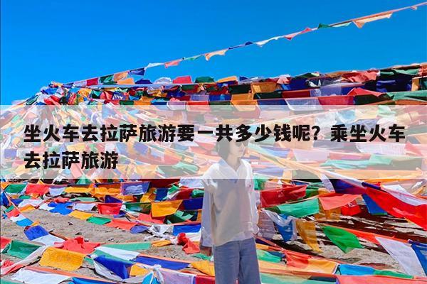 坐火车去拉萨旅游要一共多少钱呢?乘坐火车去拉萨旅游