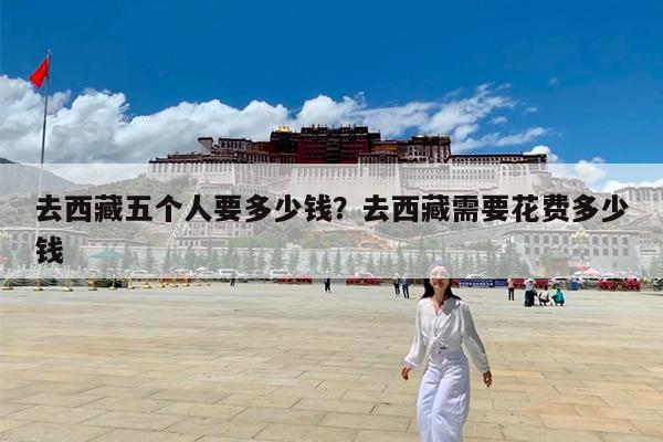 去西藏五个人要多少钱?去西藏需要花费多少钱