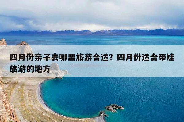 四月份亲子去哪里旅游合适?四月份适合带娃旅游的地方