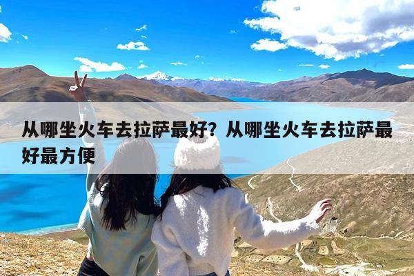 从哪坐火车去拉萨最好?从哪坐火车去拉萨最好最方便