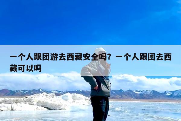 一个人跟团游去西藏安全吗?一个人跟团去西藏可以吗
