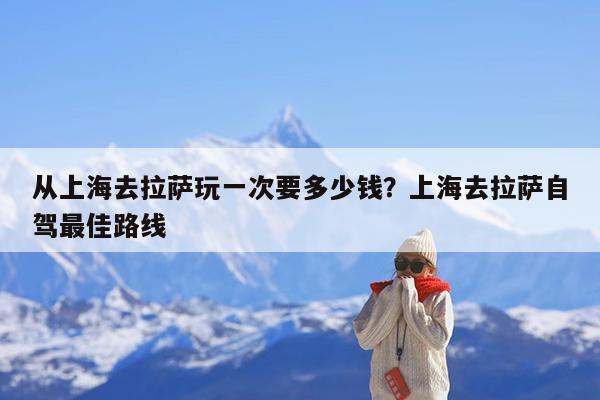 从上海去拉萨玩一次要多少钱?上海去拉萨自驾最佳路线