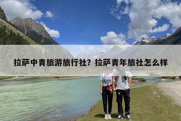 拉萨中青旅游旅行社?拉萨青年旅社怎么样
