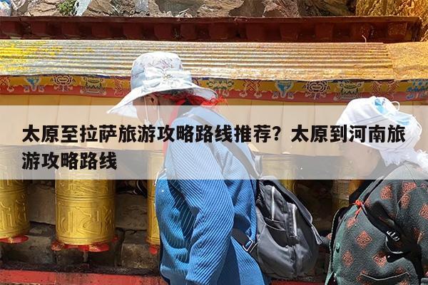 太原至拉萨旅游攻略路线推荐?太原到河南旅游攻略路线