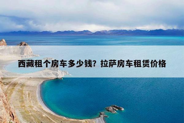 西藏租个房车多少钱?拉萨房车租赁价格