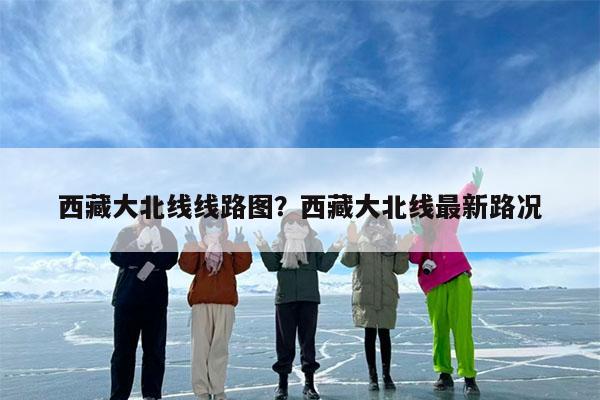 西藏大北线线路图?西藏大北线最新路况