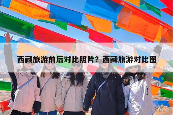 西藏旅游前后对比照片?西藏旅游对比图