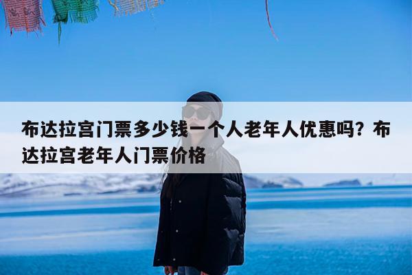 布达拉宫门票多少钱一个人老年人优惠吗?布达拉宫老年人门票价格
