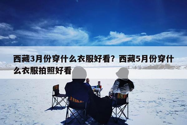 西藏3月份穿什么衣服好看?西藏5月份穿什么衣服拍照好看