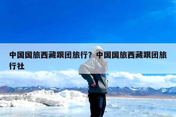 中国国旅西藏跟团旅行?中国国旅西藏跟团旅行社