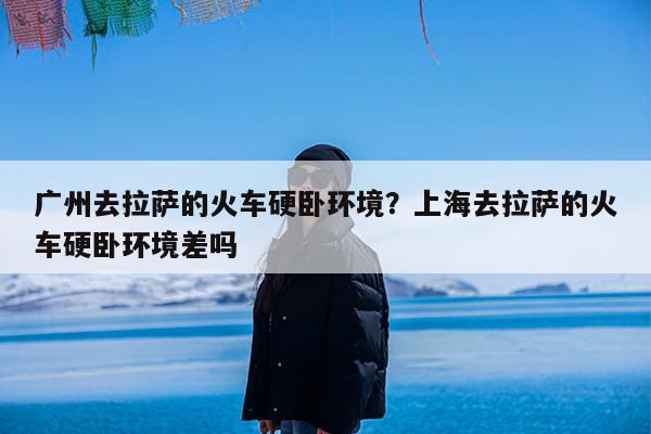 广州去拉萨的火车硬卧环境?上海去拉萨的火车硬卧环境差吗