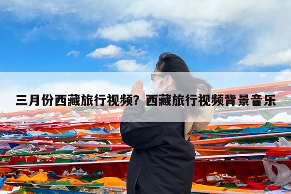 三月份西藏旅行视频?西藏旅行视频背景音乐