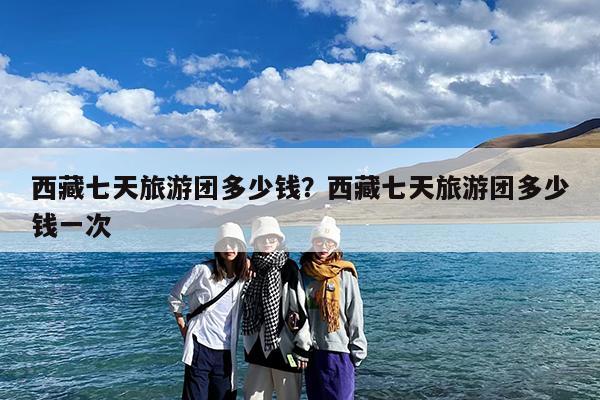 西藏七天旅游团多少钱?西藏七天旅游团多少钱一次
