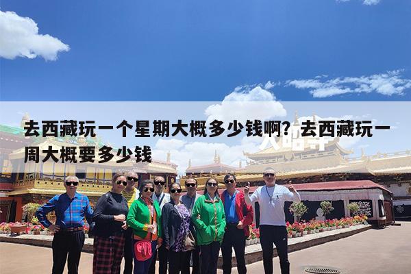 去西藏玩一个星期大概多少钱啊?去西藏玩一周大概要多少钱