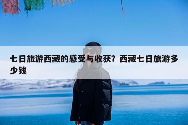 七日旅游西藏的感受与收获?西藏七日旅游多少钱