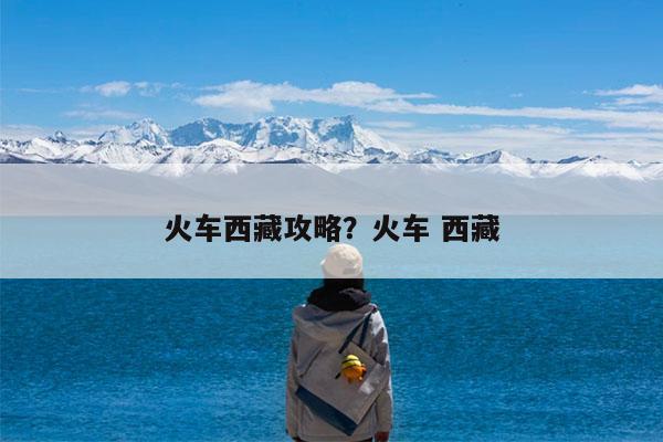 火车西藏攻略?火车 西藏