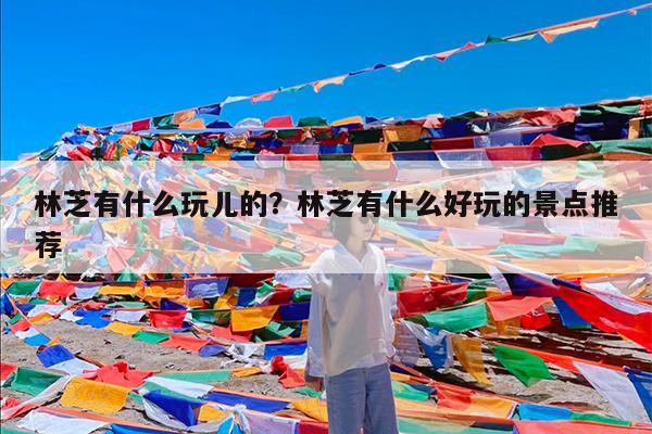 林芝有什么玩儿的?林芝有什么好玩的景点推荐