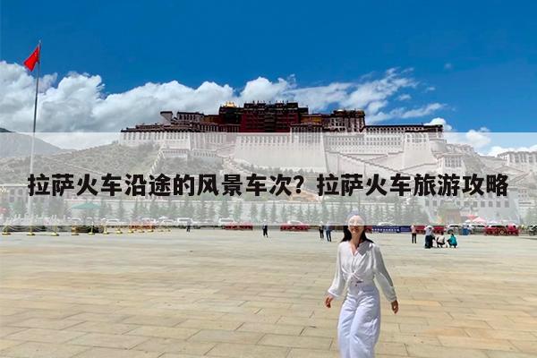 拉萨火车沿途的风景车次?拉萨火车旅游攻略