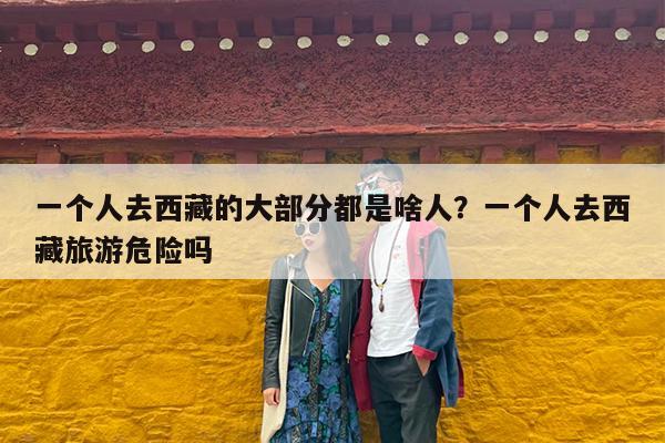 一个人去西藏的大部分都是啥人?一个人去西藏旅游危险吗