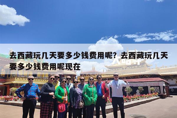 去西藏玩几天要多少钱费用呢?去西藏玩几天要多少钱费用呢现在