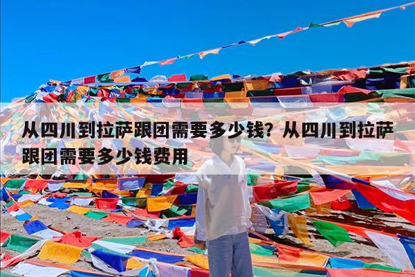 从四川到拉萨跟团需要多少钱?从四川到拉萨跟团需要多少钱费用