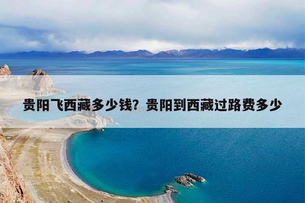 贵阳飞西藏多少钱?贵阳到西藏过路费多少