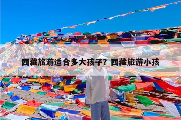 西藏旅游适合多大孩子?西藏旅游小孩