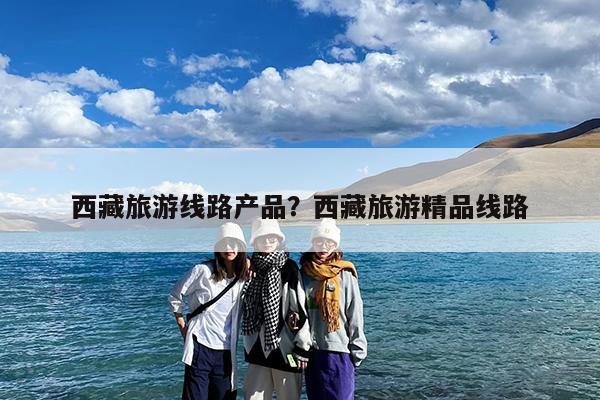 西藏旅游线路产品?西藏旅游精品线路