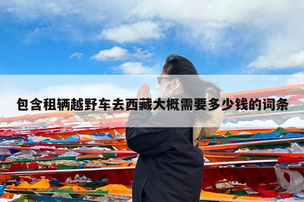 包含租辆越野车去西藏大概需要多少钱的词条