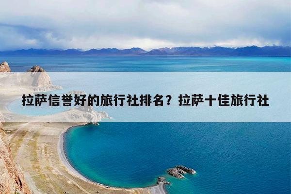 拉萨信誉好的旅行社排名?拉萨十佳旅行社
