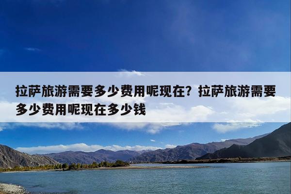 拉萨旅游需要多少费用呢现在?拉萨旅游需要多少费用呢现在多少钱