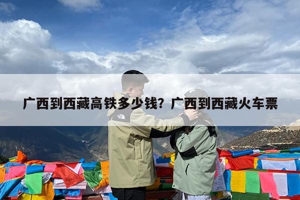 广西到西藏高铁多少钱?广西到西藏火车票