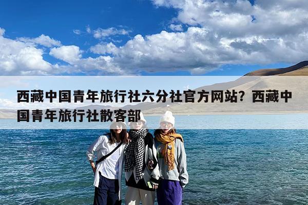 西藏中国青年旅行社六分社官方网站?西藏中国青年旅行社散客部
