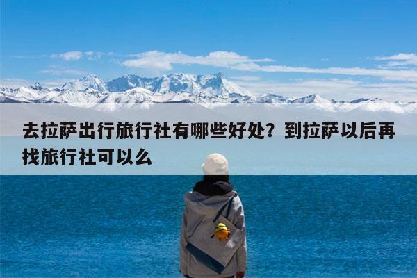 去拉萨出行旅行社有哪些好处?到拉萨以后再找旅行社可以么