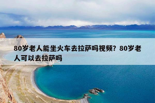 80岁老人能坐火车去拉萨吗视频?80岁老人可以去拉萨吗