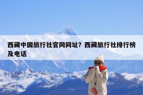 西藏中国旅行社官网网址?西藏旅行社排行榜及电话